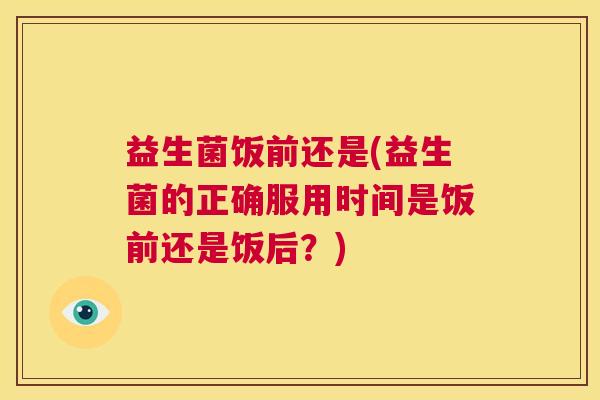 益生菌饭前还是(益生菌的正确服用时间是饭前还是饭后？)