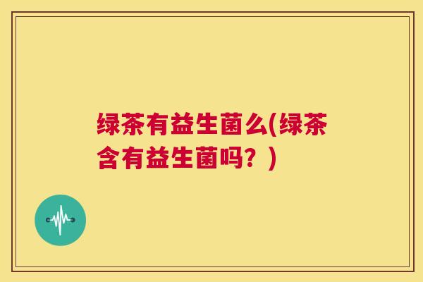 绿茶有益生菌么(绿茶含有益生菌吗？)