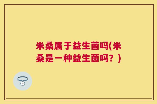 米桑属于益生菌吗(米桑是一种益生菌吗？)