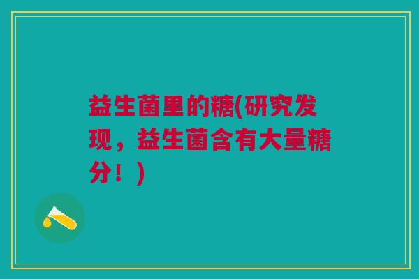 益生菌里的糖(研究发现，益生菌含有大量糖分！)