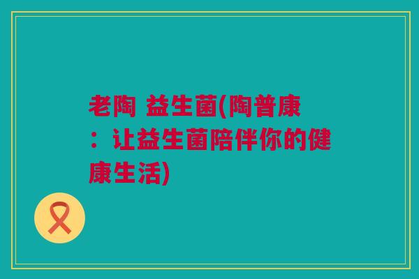 老陶 益生菌(陶普康：让益生菌陪伴你的健康生活)