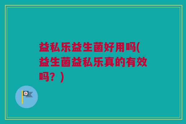 益私乐益生菌好用吗(益生菌益私乐真的有效吗？)