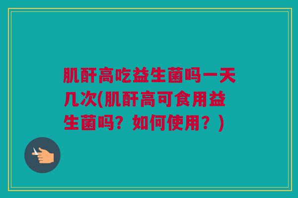 肌酐高吃益生菌吗一天几次(肌酐高可食用益生菌吗？如何使用？)