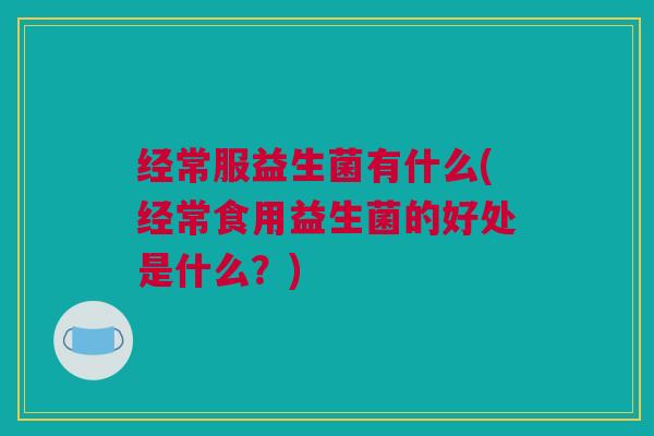 经常服益生菌有什么(经常食用益生菌的好处是什么？)