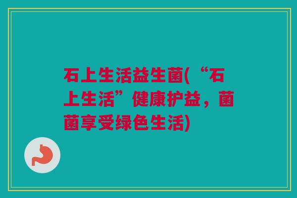 石上生活益生菌(“石上生活”健康护益，菌菌享受绿色生活)