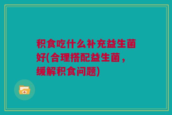 积食吃什么补充益生菌好(合理搭配益生菌，缓解积食问题)