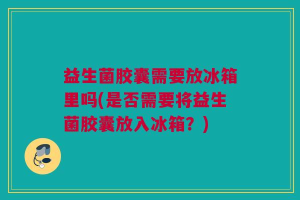 益生菌胶囊需要放冰箱里吗(是否需要将益生菌胶囊放入冰箱？)