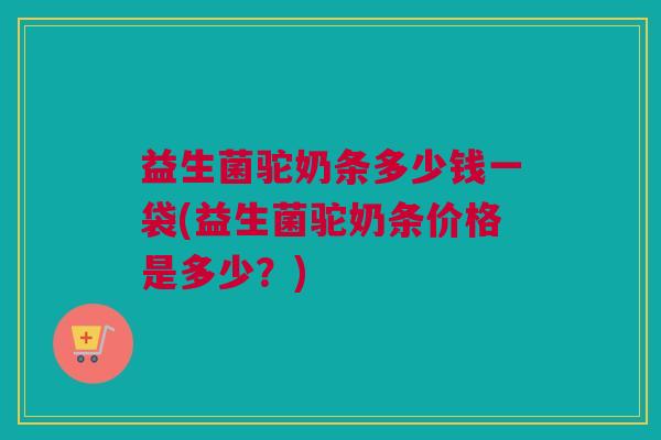 益生菌驼奶条多少钱一袋(益生菌驼奶条价格是多少？)