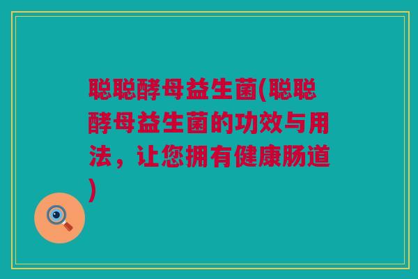 聪聪酵母益生菌(聪聪酵母益生菌的功效与用法，让您拥有健康肠道)