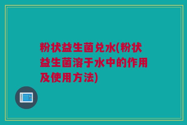 粉状益生菌兑水(粉状益生菌溶于水中的作用及使用方法)