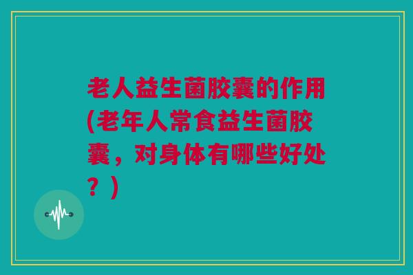 老人益生菌胶囊的作用(老年人常食益生菌胶囊，对身体有哪些好处？)