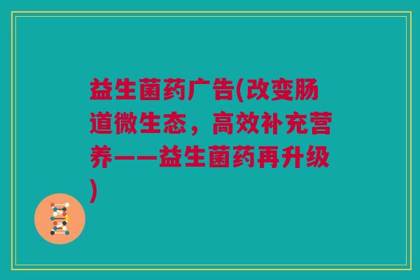 益生菌药广告(改变肠道微生态，高效补充营养——益生菌药再升级)