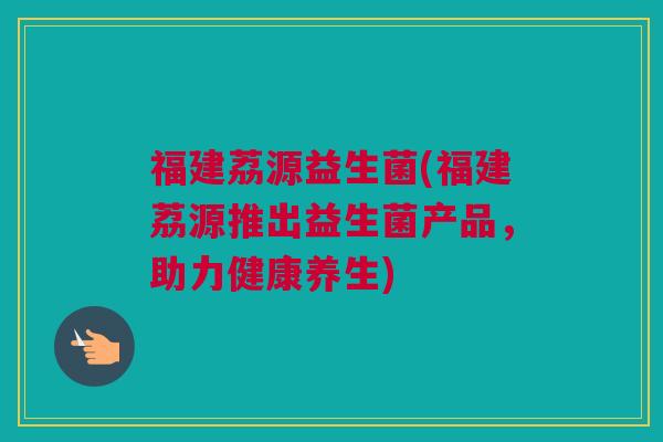 福建荔源益生菌(福建荔源推出益生菌产品，助力健康养生)