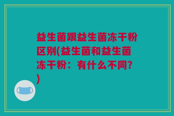 益生菌跟益生菌冻干粉区别(益生菌和益生菌冻干粉：有什么不同？)