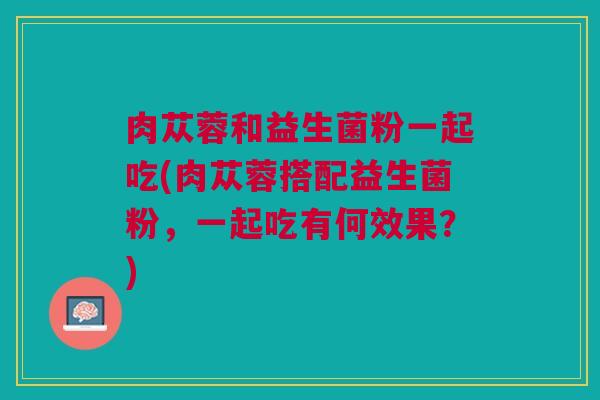 肉苁蓉和益生菌粉一起吃(肉苁蓉搭配益生菌粉，一起吃有何效果？)