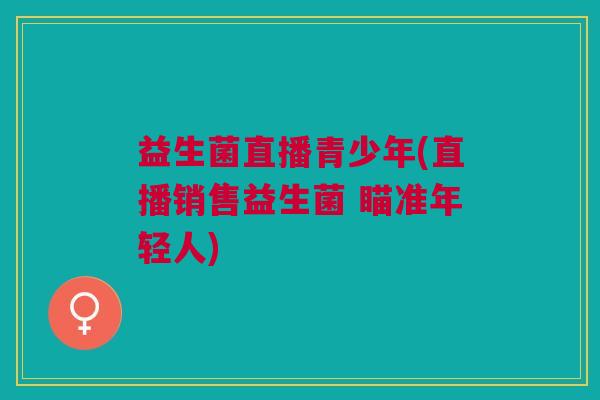 益生菌直播青少年(直播销售益生菌 瞄准年轻人)