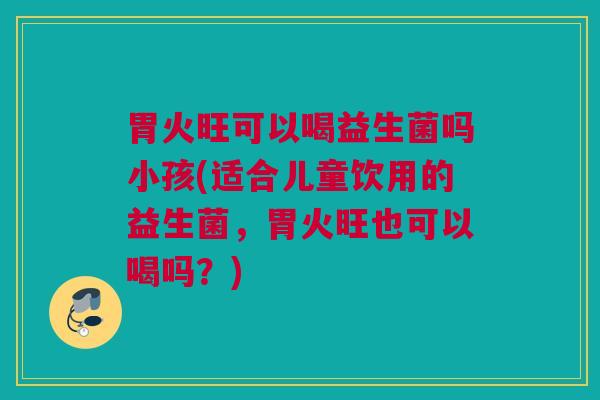 胃火旺可以喝益生菌吗小孩(适合儿童饮用的益生菌，胃火旺也可以喝吗？)