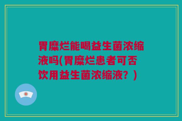 胃糜烂能喝益生菌浓缩液吗(胃糜烂患者可否饮用益生菌浓缩液？)