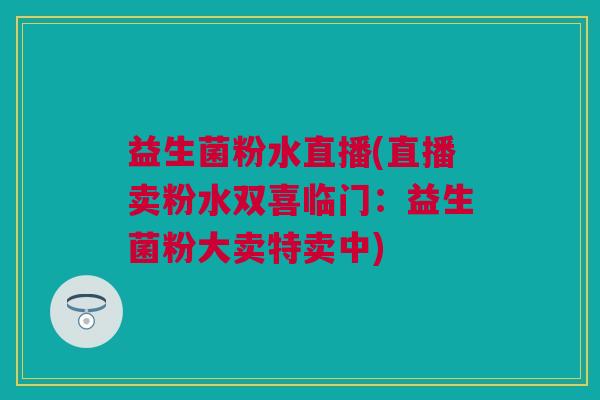 益生菌粉水直播(直播卖粉水双喜临门：益生菌粉大卖特卖中)