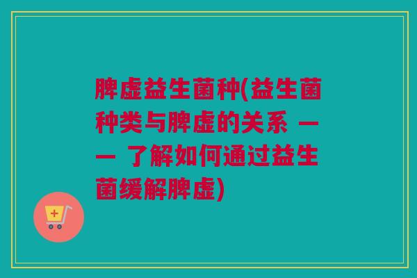 脾虚益生菌种(益生菌种类与脾虚的关系 —— 了解如何通过益生菌缓解脾虚)