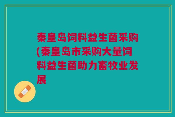 秦皇岛饲料益生菌采购(秦皇岛市采购大量饲料益生菌助力畜牧业发展