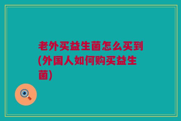 老外买益生菌怎么买到(外国人如何购买益生菌)