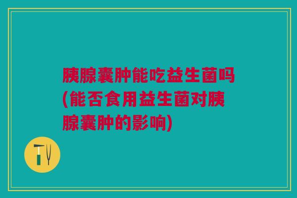 胰腺囊肿能吃益生菌吗(能否食用益生菌对胰腺囊肿的影响)