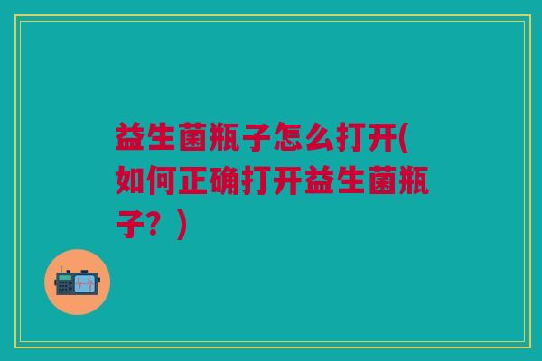 益生菌瓶子怎么打开(如何正确打开益生菌瓶子？)