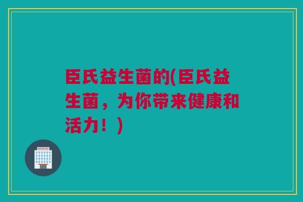 臣氏益生菌的(臣氏益生菌，为你带来健康和活力！)