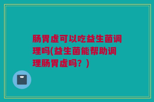 肠胃虚可以吃益生菌调理吗(益生菌能帮助调理肠胃虚吗？)