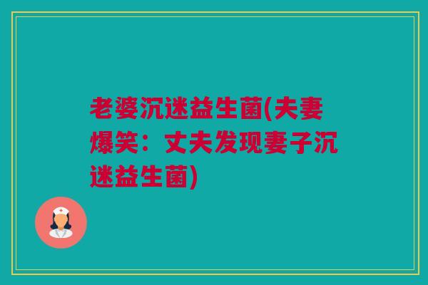 老婆沉迷益生菌(夫妻爆笑：丈夫发现妻子沉迷益生菌)