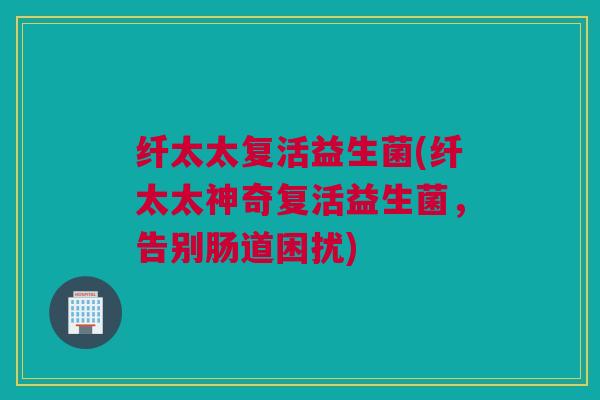 纤太太复活益生菌(纤太太神奇复活益生菌，告别肠道困扰)