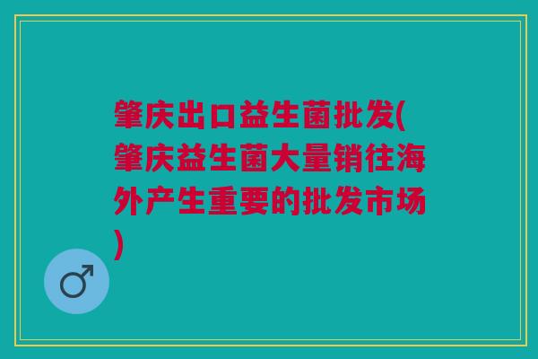 肇庆出口益生菌批发(肇庆益生菌大量销往海外产生重要的批发市场)