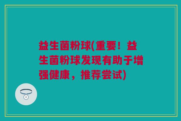 益生菌粉球(重要！益生菌粉球发现有助于增强健康，推荐尝试)