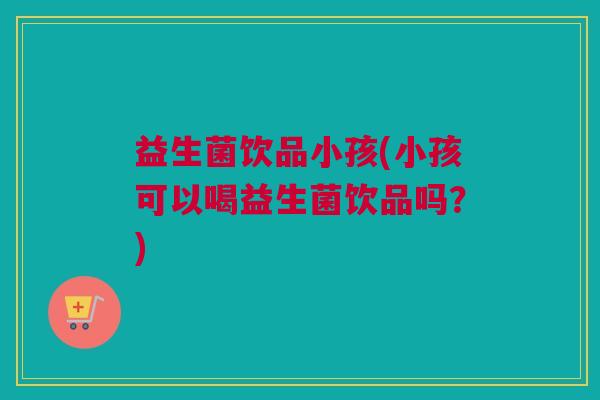 益生菌饮品小孩(小孩可以喝益生菌饮品吗？)