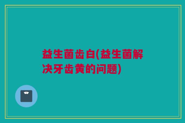 益生菌齿白(益生菌解决牙齿黄的问题)