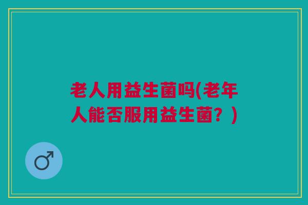 老人用益生菌吗(老年人能否服用益生菌？)