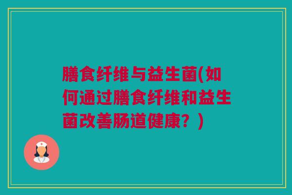 膳食纤维与益生菌(如何通过膳食纤维和益生菌改善肠道健康？)