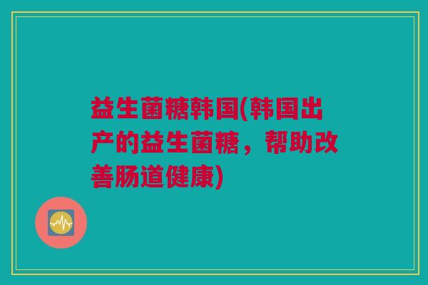 益生菌糖韩国(韩国出产的益生菌糖，帮助改善肠道健康)