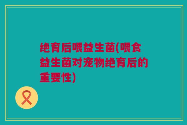绝育后喂益生菌(喂食益生菌对宠物绝育后的重要性)