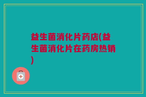 益生菌消化片药店(益生菌消化片在药房热销)