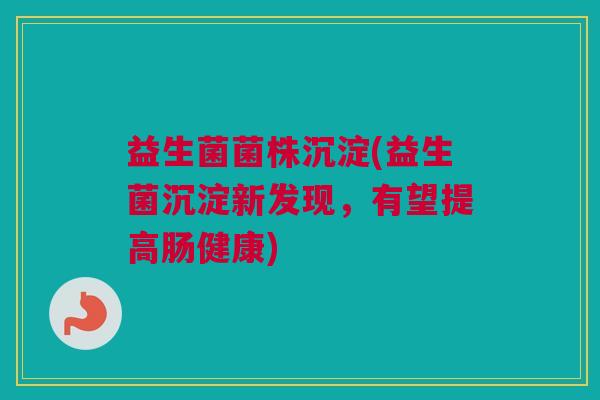 益生菌菌株沉淀(益生菌沉淀新发现，有望提高肠健康)