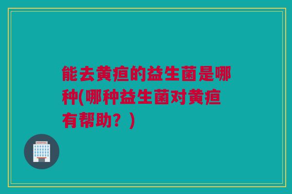 能去黄疸的益生菌是哪种(哪种益生菌对黄疸有帮助？)