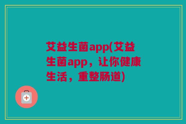 艾益生菌app(艾益生菌app，让你健康生活，重整肠道)