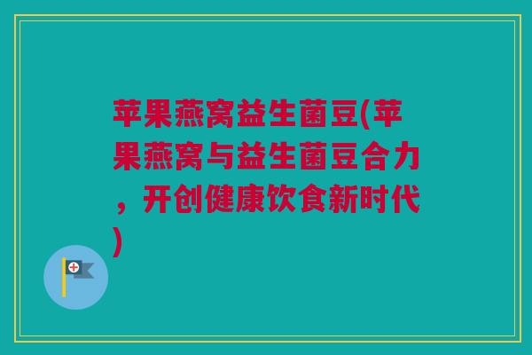 苹果燕窝益生菌豆(苹果燕窝与益生菌豆合力，开创健康饮食新时代)