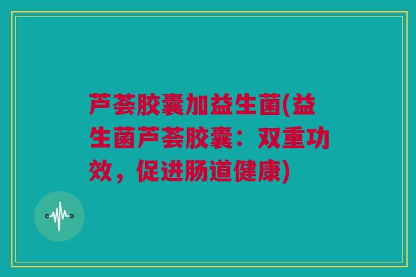 芦荟胶囊加益生菌(益生菌芦荟胶囊：双重功效，促进肠道健康)