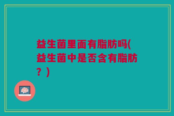 益生菌里面有脂肪吗(益生菌中是否含有脂肪？)