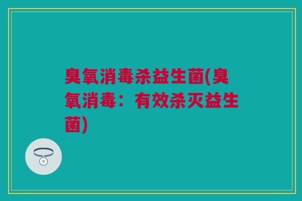 臭氧消毒杀益生菌(臭氧消毒：有效杀灭益生菌)
