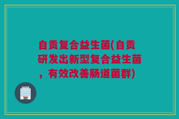 自贡复合益生菌(自贡研发出新型复合益生菌，有效改善肠道菌群)