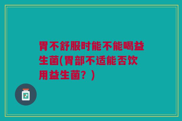 胃不舒服时能不能喝益生菌(胃部不适能否饮用益生菌？)